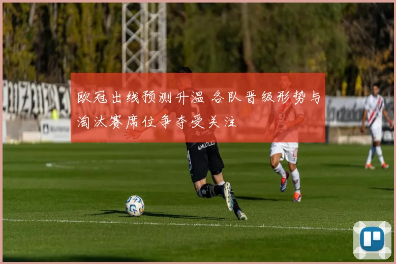 欧冠出线预测升温 各队晋级形势与淘汰赛席位争夺受关注