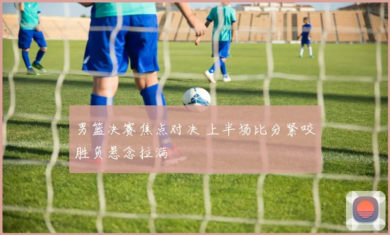 男篮决赛焦点对决 上半场比分紧咬胜负悬念拉满