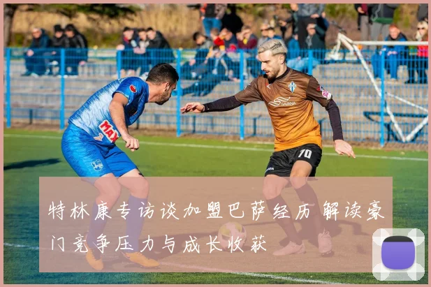 特林康专访谈加盟巴萨经历 解读豪门竞争压力与成长收获
