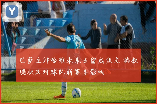 巴萨主帅哈维未来去留成焦点 执教现状及对球队新赛季影响