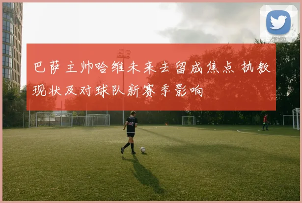 巴萨主帅哈维未来去留成焦点 执教现状及对球队新赛季影响