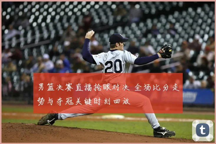 男篮决赛直播抢眼对决 全场比分走势与夺冠关键时刻回放