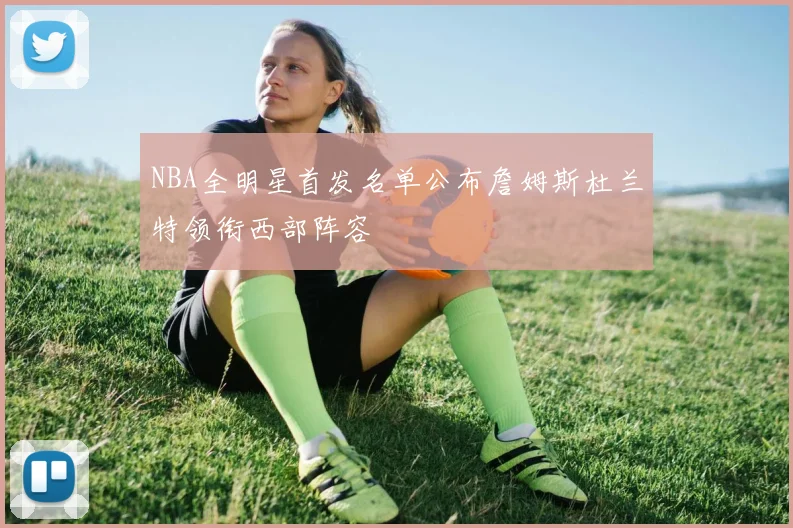 NBA全明星首发名单公布詹姆斯杜兰特领衔西部阵容
