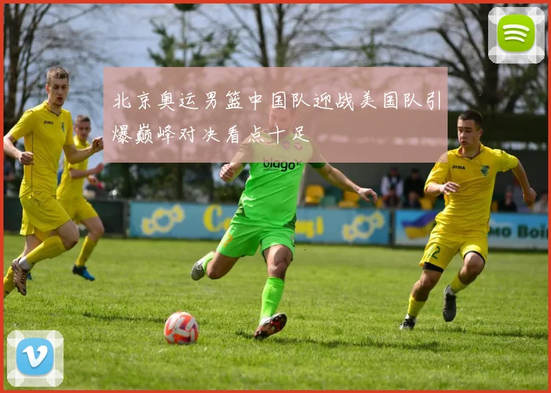 北京奥运男篮中国队迎战美国队引爆巅峰对决看点十足