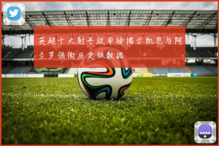 英超十大射手效率榜揭示凯恩与阿圭罗领衔历史级数据