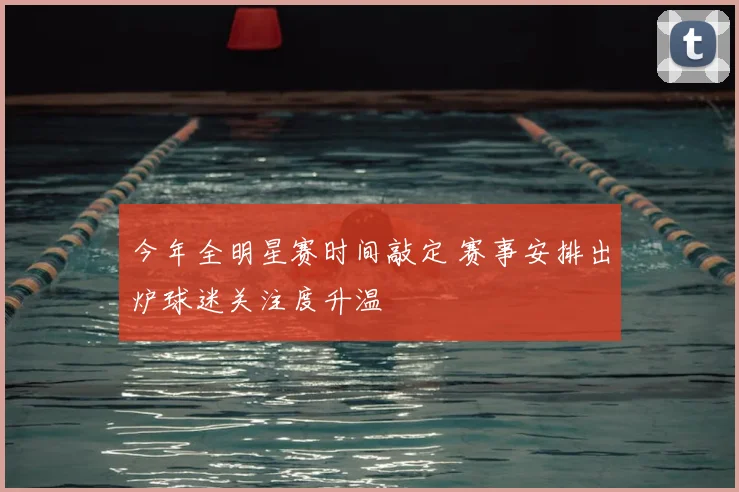 今年全明星赛时间敲定 赛事安排出炉球迷关注度升温