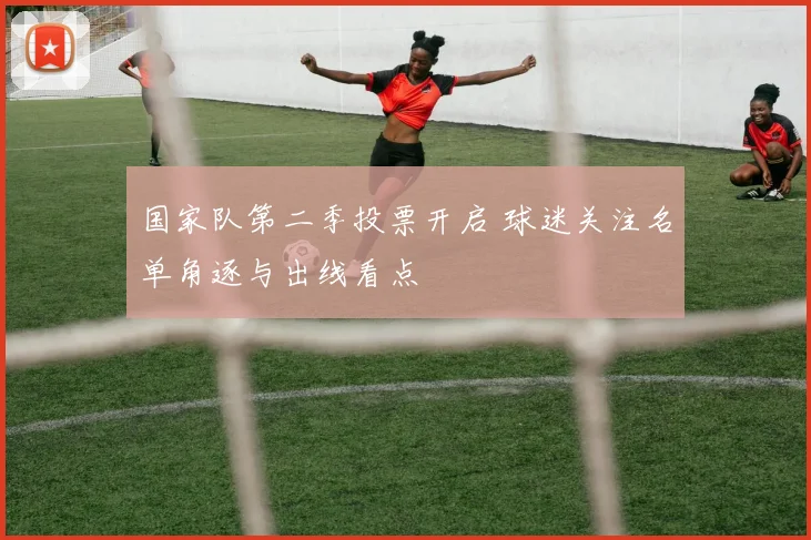 国家队第二季投票开启 球迷关注名单角逐与出线看点
