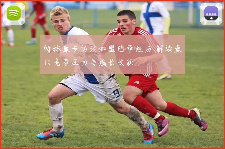 特林康专访谈加盟巴萨经历 解读豪门竞争压力与成长收获