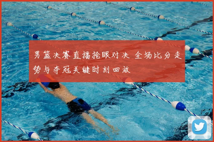 男篮决赛直播抢眼对决 全场比分走势与夺冠关键时刻回放