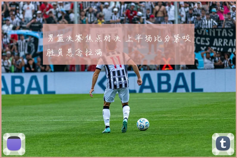 男篮决赛焦点对决 上半场比分紧咬胜负悬念拉满