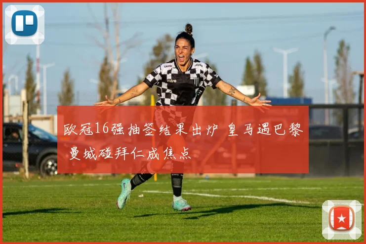 欧冠16强抽签结果出炉 皇马遇巴黎 曼城碰拜仁成焦点