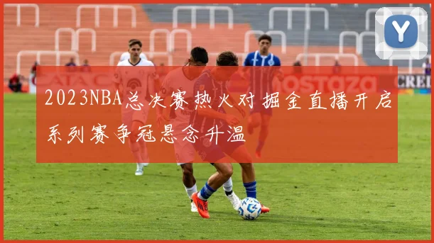 2023NBA总决赛热火对掘金直播开启系列赛争冠悬念升温