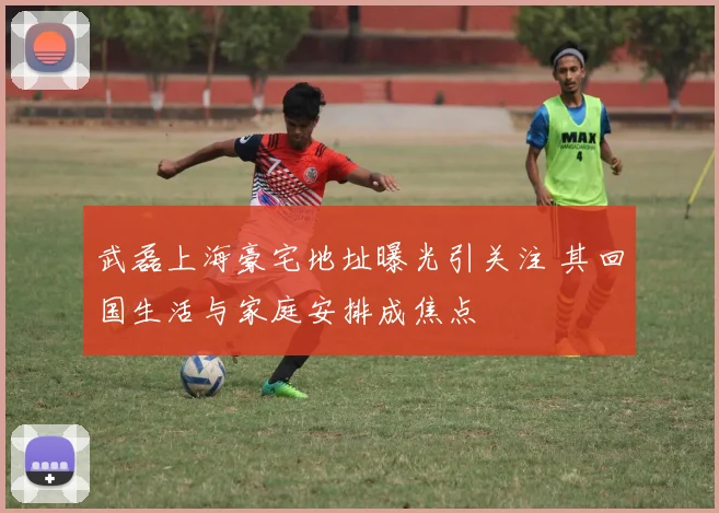 武磊上海豪宅地址曝光引关注 其回国生活与家庭安排成焦点