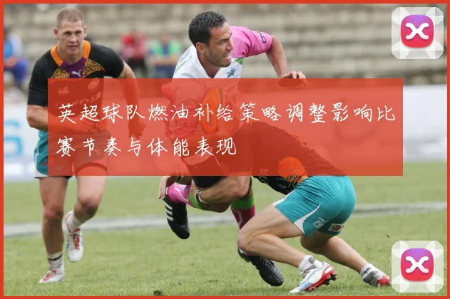 英超球队燃油补给策略调整影响比赛节奏与体能表现
