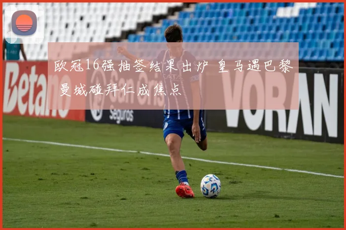 欧冠16强抽签结果出炉 皇马遇巴黎 曼城碰拜仁成焦点