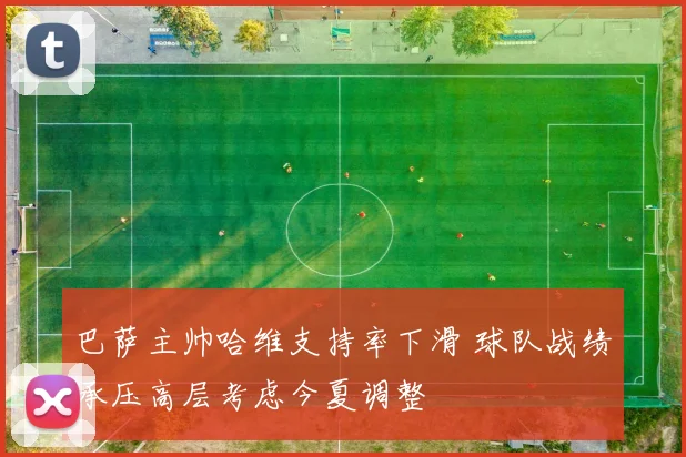 巴萨主帅哈维支持率下滑 球队战绩承压高层考虑今夏调整