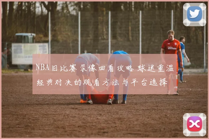 NBA旧比赛录像回看攻略 球迷重温经典对决的观看方法与平台选择