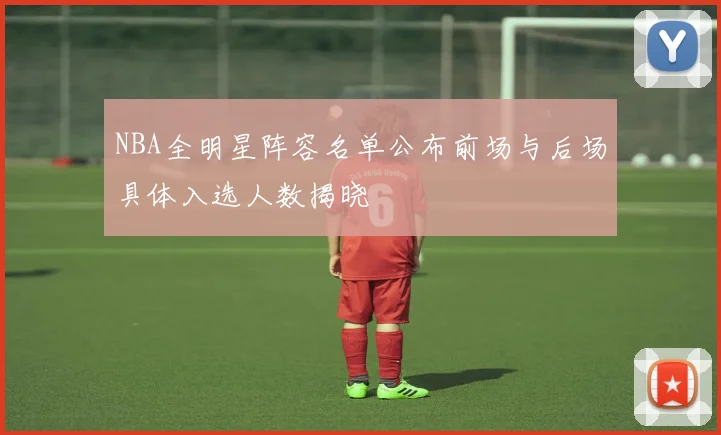 NBA全明星阵容名单公布前场与后场具体入选人数揭晓