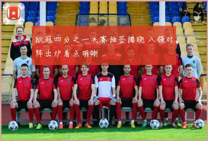 欧冠四分之一决赛抽签揭晓 八强对阵出炉看点明晰