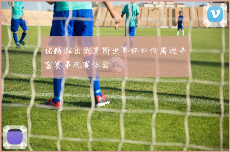 优酷推出俄罗斯世界杯公仔周边丰富赛事观赛体验