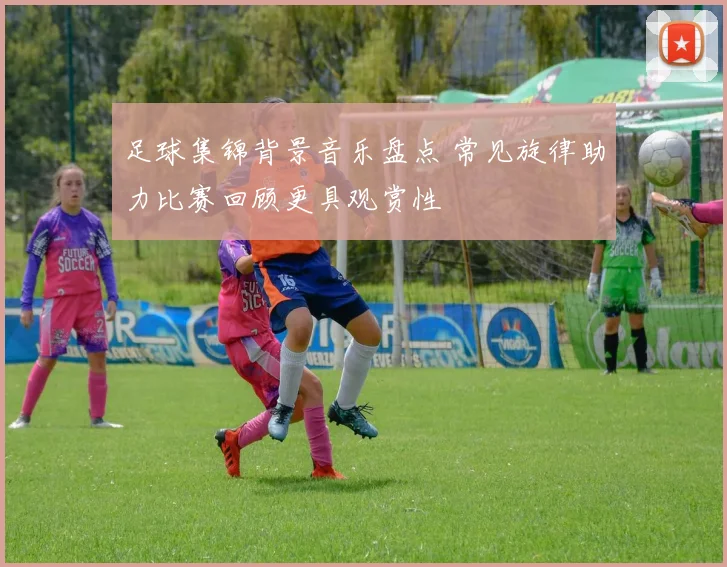 足球集锦背景音乐盘点 常见旋律助力比赛回顾更具观赏性