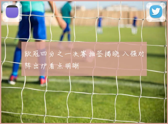 欧冠四分之一决赛抽签揭晓 八强对阵出炉看点明晰